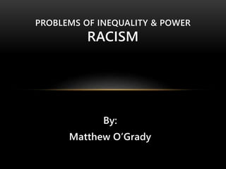 PROBLEMS OF INEQUALITY & POWER 
RACISM 
By: 
Matthew O’Grady 
 