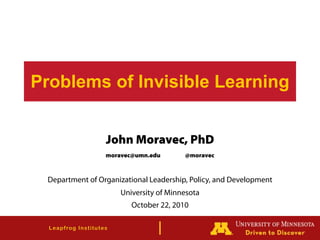 Leapfrog Institutes
Problems of Invisible Learning
John Moravec, PhD
moravec@umn.edu @moravec
Department of Organizational Leadership, Policy, and Development
University of Minnesota
October 22, 2010
 