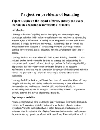 Project on problems of learning
Topic: A study on the impact of stress, anxiety and exam
fear on the academic achievements of students
Introduction
Learning is the act of acquiring new or modifying and reinforcing existing
knowledge, behavior, skills, values or performance and may involve synthesizing
different types of information. Learning doesn’thappen all at once, but it builds
upon and is shaped by previous knowledge. Thus learning may be viewed as a
process rather than collection of factual and procedural knowledge. Human
learning may occuras a part of education, personal development, schooling or
training.
Learning disabled are those who suffer from serious learning disabilities. These
children exhibit enteric capacities in terms of learning and understanding in
comparison to the normal children of their age or class. In fact learning disability
helplessness that can be affected by the suffers in terms of his academic
performance is the same way as experienced by a physically handicapped person in
terms of his physical or by a mentally handicapped in terms of his mental
functioning.
Learning disabilities look very different from one child to another. One child may
struggle with reading and spelling and while another may a lover of books but
cannot understand mathematics. Another child may have difficulty in
understanding what others are saying or communicating out load. The problems
are very different but they all are learning disorders.
Psychologicalvariables
Psychological variables refer to elements in psychological experiments that can be
changed such as variable available information or the time taken to perform a
given task. Variable can be classified as either dependent or independent. For
instance, when investigating the effects of sleep deprivation on test performance,
factors such as age, gender, academic back ground may leave a significant effect
 