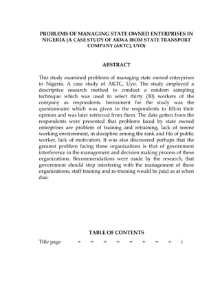PROBLEMS OF MANAGING STATE OWNED ENTERPRISES IN
NIGERIA (A CASE STUDY OF AKWA IBOM STATE TRANSPORT
COMPANY (AKTC), UYO)
ABSTRACT
This study examined problems of managing state owned enterprises
in Nigeria. A case study of AKTC, Uyo. The study employed a
descriptive research method to conduct a random sampling
technique which was used to select thirty (30) workers of the
company as respondents. Instrument for the study was the
questionnaire which was given to the respondents to fill-in their
opinion and was later retrieved from them. The data gotten from the
respondents were presented that problems faced by state owned
enterprises are problem of training and retraining, lack of serene
working environment, in discipline among the rank and file of public
worker, lack of motivation. It was also discovered perhaps that the
greatest problem facing these organizations is that of government
interference in the management and decision making process of these
organizations. Recommendations were made by the research, that
government should stop interfering with the management of these
organizations, staff training and re-training would be paid as at when
due.
TABLE OF CONTENTS
Title page = = = = = = = = i
 