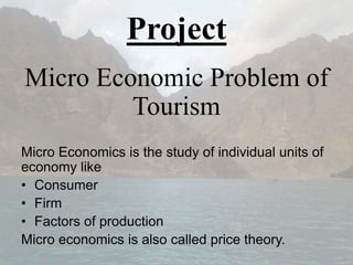 Project
Micro Economic Problem of
Tourism
Micro Economics is the study of individual units of
economy like
• Consumer
• Firm
• Factors of production
Micro economics is also called price theory.
 