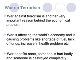 War on Terrorism
War against terrorism is another very
 important reason behind the economical
 problem.

War is affecting the world’s economy and is
 causing problems like shortage of fuel, lack
 of funds, increase in health problem etc.

War benefits none, someone is hurt badly
 and someone is destroyed completely.
 