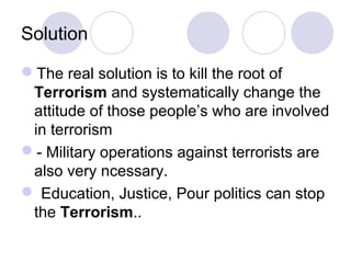 Solution

The real solution is to kill the root of
 Terrorism and systematically change the
 attitude of those people’s who are involved
 in terrorism
- Military operations against terrorists are
 also very ncessary.
 Education, Justice, Pour politics can stop
 the Terrorism..
 