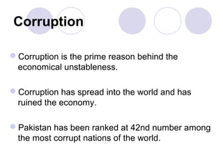 Corruption

Corruption is the prime reason behind the
 economical unstableness.

Corruption has spread into the world and has
 ruined the economy.

Pakistan has been ranked at 42nd number among
 the most corrupt nations of the world.
 