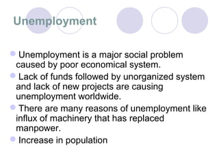 Unemployment

Unemployment is a major social problem
 caused by poor economical system.
Lack of funds followed by unorganized system
 and lack of new projects are causing
 unemployment worldwide.
There are many reasons of unemployment like
 influx of machinery that has replaced
 manpower.
Increase in population
 