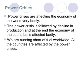 Power Crises
 Power crises are affecting the economy of
 the world very badly.
The power crisis is followed by decline in
 production and at the end the economy of
 the countries is affected badly.
We are running short of fuel worldwide. All
 the countries are affected by the power
 crises.
 