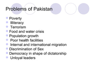 Problems of Pakistan
Poverty
 Illiteracy
 Terrorism
Food and water crisis
Population growth
 Poor health facilities
 Internal and international migration
Discrimination of Sex
Democracy in shape of dictatorship
 Unloyal leaders
 
