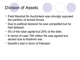 Division of Assets
 Field Marshal Sir Auchinleck was strongly opposed
  the partition of armed forces.
 Due to political decision he was compelled but he
  had delayed.
 5% of the total capital but 20% of the debt.
 In terms of cash 750 million Rs was agreed but
  denied due to Kashmir war.
 Gandhi’s fast in favor of Pakistan.
 