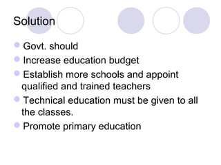 Solution

Govt. should
Increase education budget
Establish more schools and appoint
 qualified and trained teachers
Technical education must be given to all
 the classes.
Promote primary education
 