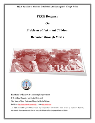 FRCE Research on Problems of Pakistani Children reported through Media




                                               FRCE Research

                                                               On

                            Problems of Pakistani Children

                                    Reported through Media




Foundation for Research & Community Empowerment
B-26 Midland Bungalow near Sonhari book land
Near Naseem Nagar Qasimabad Hyderabad Sindh Pakistan
Facebook..http://www.facebook.com/frce.ngo.5, Twitter https://twitter.com/
All rights reserved. No part of this document may be reproduced or transmitted in any form or by any means, electronic,
mechanical, photocopying, recording, or otherwise, without prior written permission of FRCE.
 