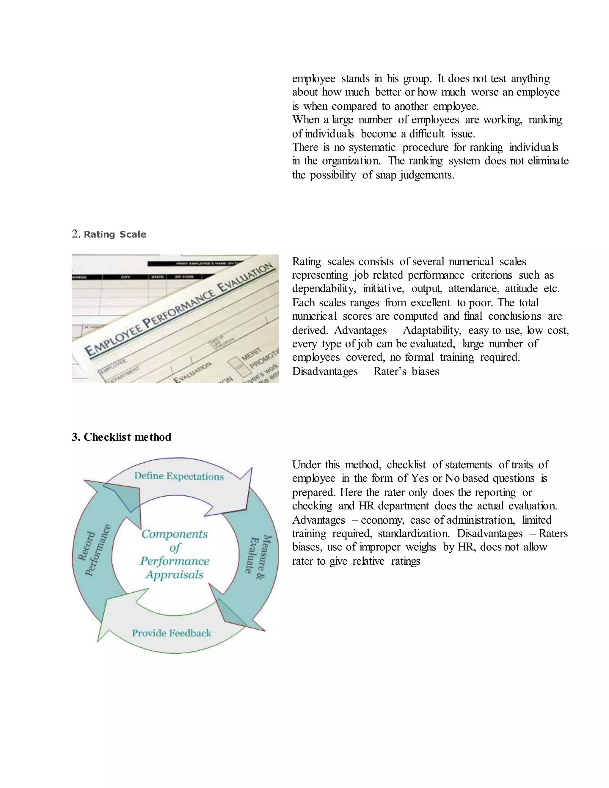 employee stands in his group. It does not test anything
about how much better or how much worse an employee
is when compared to another employee.
iii. When a large number of employees are working, ranking
of individuals become a difficult issue.
iv. There is no systematic procedure for ranking individuals
in the organization. The ranking system does not eliminate
the possibility of snap judgements.
2. Rating Scale
Rating scales consists of several numerical scales
representing job related performance criterions such as
dependability, initiative, output, attendance, attitude etc.
Each scales ranges from excellent to poor. The total
numerical scores are computed and final conclusions are
derived. Advantages – Adaptability, easy to use, low cost,
every type of job can be evaluated, large number of
employees covered, no formal training required.
Disadvantages – Rater’s biases
3. Checklist method
Under this method, checklist of statements of traits of
employee in the form of Yes or No based questions is
prepared. Here the rater only does the reporting or
checking and HR department does the actual evaluation.
Advantages – economy, ease of administration, limited
training required, standardization. Disadvantages – Raters
biases, use of improper weighs by HR, does not allow
rater to give relative ratings
 