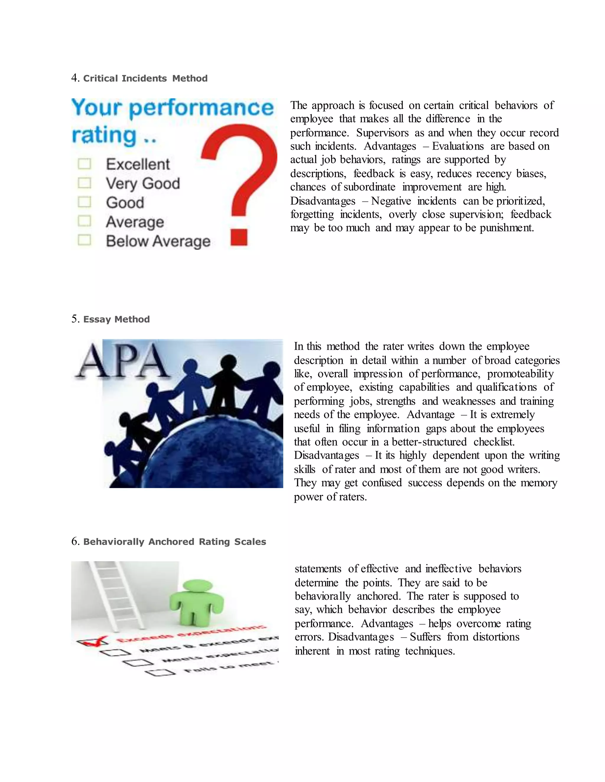 4. Critical Incidents Method
The approach is focused on certain critical behaviors of
employee that makes all the difference in the
performance. Supervisors as and when they occur record
such incidents. Advantages – Evaluations are based on
actual job behaviors, ratings are supported by
descriptions, feedback is easy, reduces recency biases,
chances of subordinate improvement are high.
Disadvantages – Negative incidents can be prioritized,
forgetting incidents, overly close supervision; feedback
may be too much and may appear to be punishment.
5. Essay Method
In this method the rater writes down the employee
description in detail within a number of broad categories
like, overall impression of performance, promoteability
of employee, existing capabilities and qualifications of
performing jobs, strengths and weaknesses and training
needs of the employee. Advantage – It is extremely
useful in filing information gaps about the employees
that often occur in a better-structured checklist.
Disadvantages – It its highly dependent upon the writing
skills of rater and most of them are not good writers.
They may get confused success depends on the memory
power of raters.
6. Behaviorally Anchored Rating Scales
statements of effective and ineffective behaviors
determine the points. They are said to be
behaviorally anchored. The rater is supposed to
say, which behavior describes the employee
performance. Advantages – helps overcome rating
errors. Disadvantages – Suffers from distortions
inherent in most rating techniques.
 