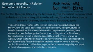 Economic Inequality in Relation
to the ConflictTheory:
The ConflictTheory is defined by the textbook as, “the theoretical framework that
understands material inequalities to be a driving force behind many social
problems” (Holmes, Mooney, Knox, & Schacht, 2016).
The conflict theory relates to the issue of economic inequality because the
theory views this social issue in regards to the economy being structured to
benefit the wealthy.This theory believes that the proletariat (workers) have
domination over the bourgeoisie (owners). According to the conflict theory,
laws and policies are set in place to benefit the wealthy.This is known as
welfare, which the textbook describes as, “government policies and regulations
that economically favour the wealthy”(Holmes, Mooney, Knox, & Schacht,
2016). Ultimately the conflict theory approaches economic inequality as a result
of the rich having power and control over the poor.
(Rich man’s blood poor man’s war, 2013)
 