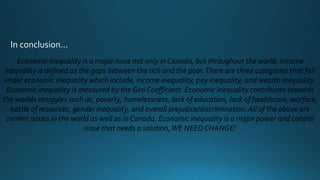 In conclusion…
Economic inequality is a major issue not only in Canada, but throughout the world. Income
inequality is defined as the gaps between the rich and the poor.There are three categories that fall
under economic inequality which include, income inequality, pay inequality, and wealth inequality.
Economic inequality is measured by the Gini Coefficient. Economic inequality contributes towards
the worlds struggles such as, poverty, homelessness, lack of education, lack of healthcare, warfare,
battle of resources, gender inequality, and overall prejudice/discrimination. All of the above are
current issues in the world as well as in Canada. Economic inequality is a major power and control
issue that needs a solution,WE NEED CHANGE!
 