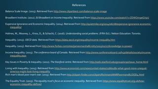 References
Balance Scale Image. (2015). Retrieved from http://www.clipartbest.com/balance-scale-image
Broadbent Institute. (2012). Ed Broadbent on Income Inequality. Retrieved from https://www.youtube.com/watch?v=ZDWOm9eGVpU
Expensive Ignorance and Economic Inequality. (2014). Retrieved from http://quietmike.org/2014/06/28/expensive-ignorance-economic-
inequality/
Holmes, M., Mooney, L., Knox, D., & Schacht, C. (2016). Understanding social problems. (Fifth Ed.). Nelson Education: Toronto.
Inequality. (2015). OECD data. Retrieved from https://data.oecd.org/inequality/income-inequality.htm
Inequality. (2015). Retrieved from http://www.forbes.com/sites/jamesmarshallcrotty/2015/02/27/knowledge-is-power/
Income Inequality. (2015). The conference board of Canada. Retrieved from http://www.conferenceboard.ca/hcp/details/society/income-
inequality.aspx
Key Issues in Poverty & Inequality. (2011). The Stanford centre. Retrieved from http://web.stanford.edu/group/scspi/issue_home.html
Living with Inequality. (2015). Retrieved from http://www.economist.com/news/united-states/21660180-what-good-more-unequal-
america-might-look-living-inequality
Rich man’s blood poor man’s war. (2013). Retrieved from http://clipart-finder.com/clipart/RichmansWARPoormansBLOOD4.html
The EqualityTrust. (2015). The equality trust’s focus on economic inequality. Retrieved from https://www.equalitytrust.org.uk/how-
economic-inequality-defined
 