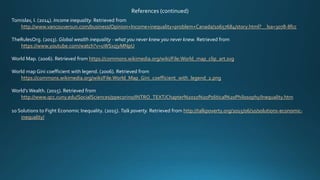 References (continued)
Tomislav, I. (2014). Income inequality. Retrieved from
http://www.vancouversun.com/business/Opinion+Income+inequality+problem+Canada/10657684/story.html?__lsa=3078-8fcc
TheRulesOrg. (2013). Global wealth inequality - what you never knew you never knew. Retrieved from
https://www.youtube.com/watch?v=uWSxzjyMNpU
World Map. (2006). Retrieved from https://commons.wikimedia.org/wiki/File:World_map_clip_art.svg
World map Gini coefficient with legend. (2006). Retrieved from
https://commons.wikimedia.org/wiki/File:World_Map_Gini_coefficient_with_legend_2.png
World’s Wealth. (2015). Retrieved from
http://www.qcc.cuny.edu/SocialSciences/ppecorino/INTRO_TEXT/Chapter%2010%20Political%20Philosophy/Inequality.htm
10 Solutions to Fight Economic Inequality. (2015). Talk poverty. Retrieved from http://talkpoverty.org/2015/06/10/solutions-economic-
inequality/
 
