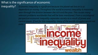 What is the significance of economic
inequality? Economic Inequality is significant because the planet we live on is so
dependant on money.Throughout the world economic inequality is massively
seen through the division between the rich and the poor.This causes many
relevant problems worldwide that will be later mentioned. From a sociological
perspective economic inequality separates society as a result of power and
control issues. If not for this inequality, many of the worlds struggles would not
exist.
(Tomislav, 2014)
 