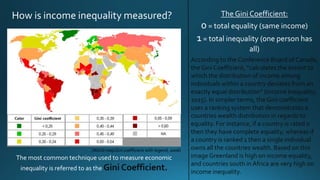 How is income inequality measured?
The most common technique used to measure economic
inequality is referred to as the Gini Coefficient.
According to the Conference Board of Canada,
the Gini Coefficient, “calculates the extent to
which the distribution of income among
individuals within a country deviates from an
exactly equal distribution” (Income Inequality,
2015). In simpler terms, the Gini coefficient
uses a ranking system that demonstrates a
countries wealth distribution in regards to
equality. For instance, if a country is rated 0
then they have complete equality, whereas if
a country is ranked 1 then a single individual
owns all the countries wealth. Based on this
image Greenland is high on income equality,
and countries south in Africa are very high on
income inequality.
The Gini Coefficient:
0= total equality (same income)
1= total inequality (one person has
all)
(World mapGini coefficient with legend, 2006)
 