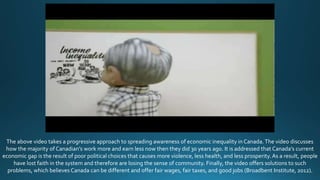 The above video takes a progressive approach to spreading awareness of economic inequality in Canada. The video discusses
how the majority of Canadian’s work more and earn less now then they did 30 years ago. It is addressed that Canada’s current
economic gap is the result of poor political choices that causes more violence, less health, and less prosperity.As a result, people
have lost faith in the system and therefore are losing the sense of community. Finally, the video offers solutions to such
problems, which believes Canada can be different and offer fair wages, fair taxes, and good jobs (Broadbent Institute, 2012).
 