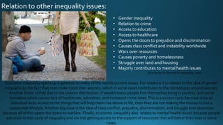 Relation to other inequality issues:
Economic inequality opens up a gateway to many of the worlds current issues. For instance it is related to the idea of gender
inequality by the fact that men make more then women, which in some cases contributes to the stereotypes around women.
Another factor is that due to the uneven distribution of wealth many people find themselves living in poverty, and some
homeless which causes lack of healthcare, education, and increased crime rates.This is a vicious cycle because once an
individual lacks access to the things that will help them rise above in life, then they are not making the money to live a
sustainable lifestyle.Another big issue is the idea of class conflict, prejudice, discrimination, and struggle over resources
because all of this opens the doors to warfare. Finally, economic inequality also relates to mental health issues because people
are stuck in that cycle of inequality and are not getting access to the support of resources that will better their lives in some
cases.
• Gender inequality
• Relation to crime
• Access to education
• Access to healthcare
• Opens the doors to prejudice and discrimination
• Causes class conflict and instability worldwide
• Wars over resources
• Causes poverty and homelessness
• Struggle over land and housing
• Majorly contributes to mental health issues
(Key Issues in Poverty & Inequality, 2011)
(Inequality, 2015)
 