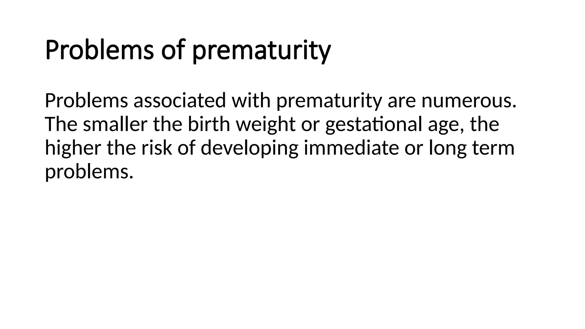 Problems of prematurity
Problems associated with prematurity are numerous.
The smaller the birth weight or gestational age, the
higher the risk of developing immediate or long term
problems.
 
