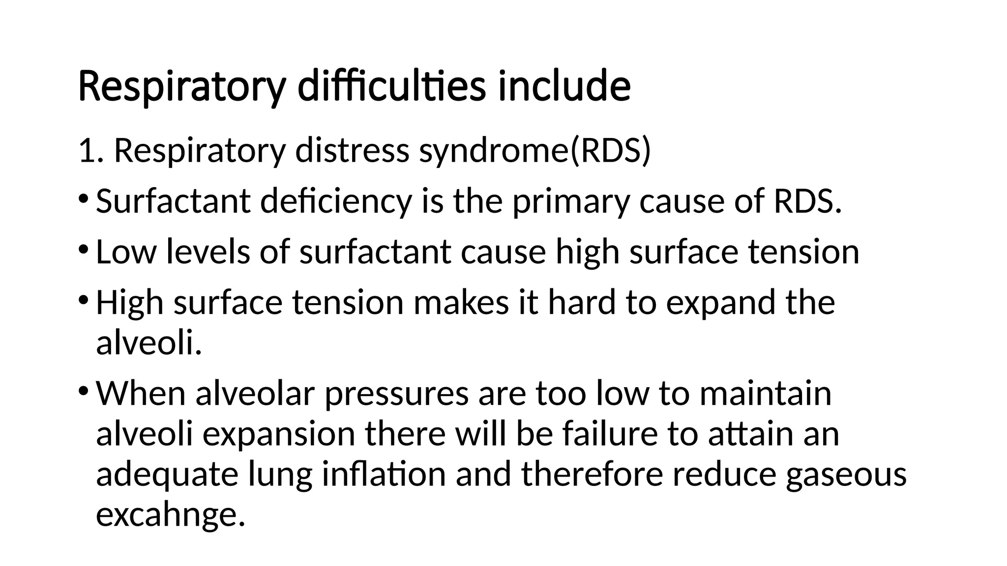 Respiratory difficulties include
1. Respiratory distress syndrome(RDS)
•Surfactant deficiency is the primary cause of RDS.
•Low levels of surfactant cause high surface tension
•High surface tension makes it hard to expand the
alveoli.
•When alveolar pressures are too low to maintain
alveoli expansion there will be failure to attain an
adequate lung inflation and therefore reduce gaseous
excahnge.
 