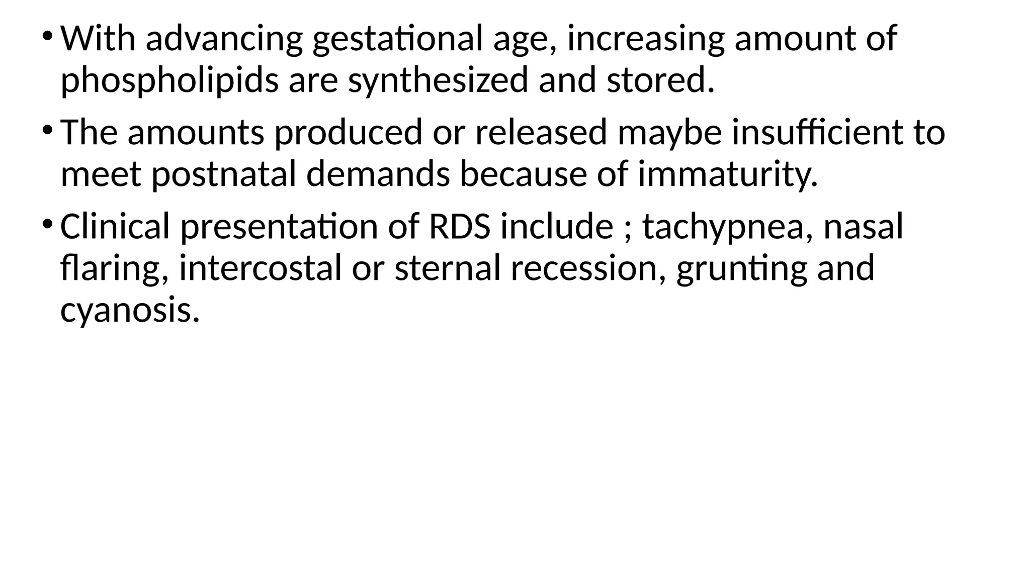 •With advancing gestational age, increasing amount of
phospholipids are synthesized and stored.
•The amounts produced or released maybe insufficient to
meet postnatal demands because of immaturity.
•Clinical presentation of RDS include ; tachypnea, nasal
flaring, intercostal or sternal recession, grunting and
cyanosis.
 