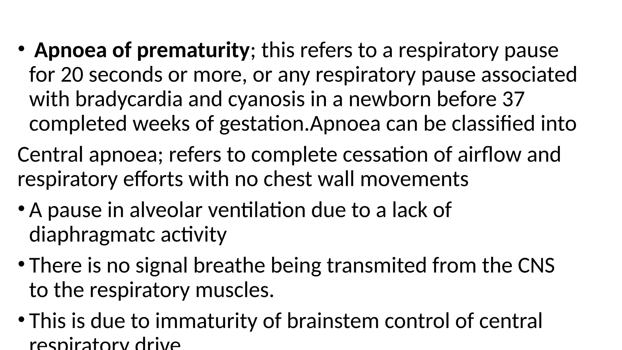 • Apnoea of prematurity; this refers to a respiratory pause
for 20 seconds or more, or any respiratory pause associated
with bradycardia and cyanosis in a newborn before 37
completed weeks of gestation.Apnoea can be classified into
Central apnoea; refers to complete cessation of airflow and
respiratory efforts with no chest wall movements
• A pause in alveolar ventilation due to a lack of
diaphragmatc activity
• There is no signal breathe being transmited from the CNS
to the respiratory muscles.
• This is due to immaturity of brainstem control of central
 