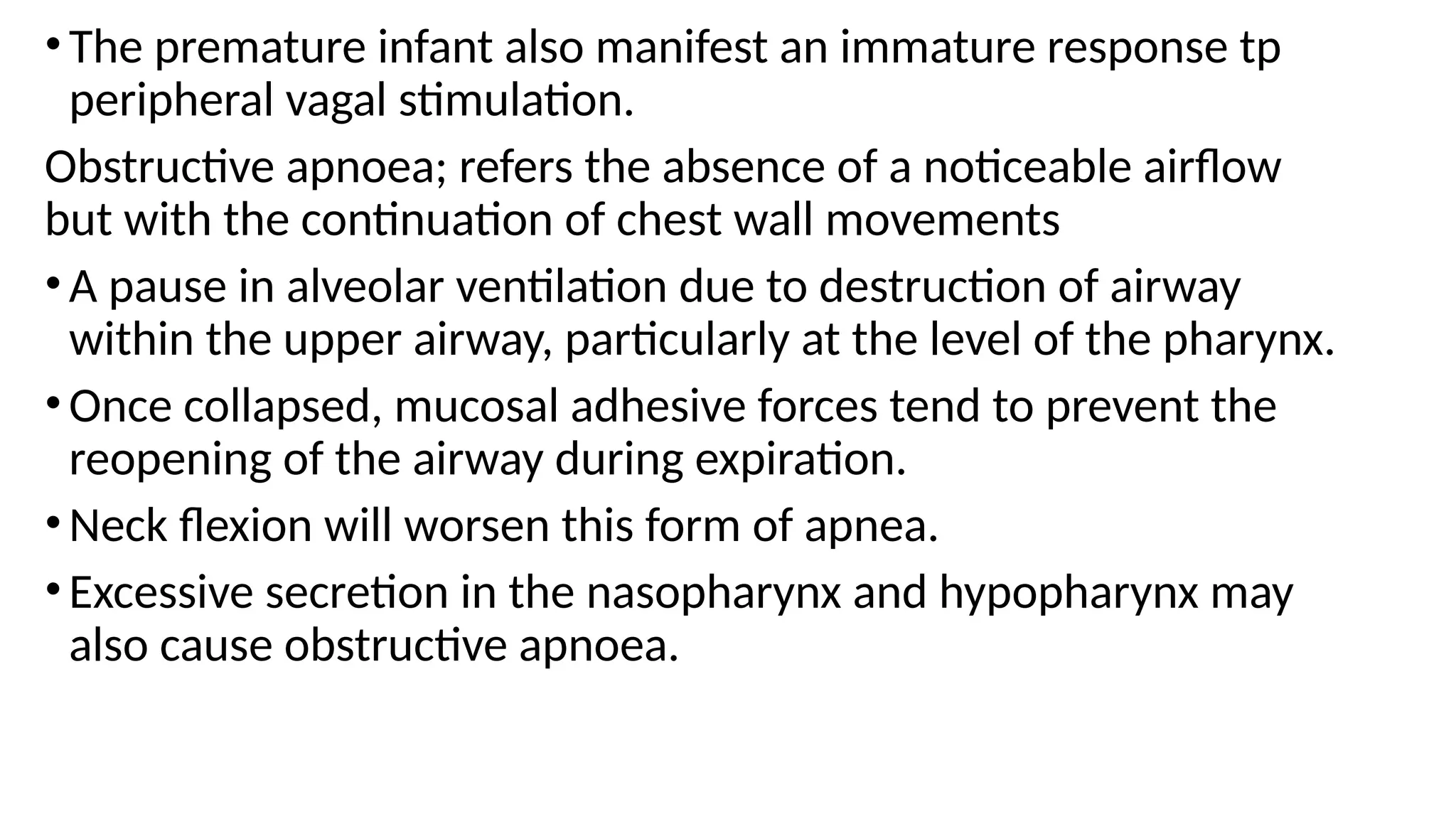 •The premature infant also manifest an immature response tp
peripheral vagal stimulation.
Obstructive apnoea; refers the absence of a noticeable airflow
but with the continuation of chest wall movements
•A pause in alveolar ventilation due to destruction of airway
within the upper airway, particularly at the level of the pharynx.
•Once collapsed, mucosal adhesive forces tend to prevent the
reopening of the airway during expiration.
•Neck flexion will worsen this form of apnea.
•Excessive secretion in the nasopharynx and hypopharynx may
also cause obstructive apnoea.
 