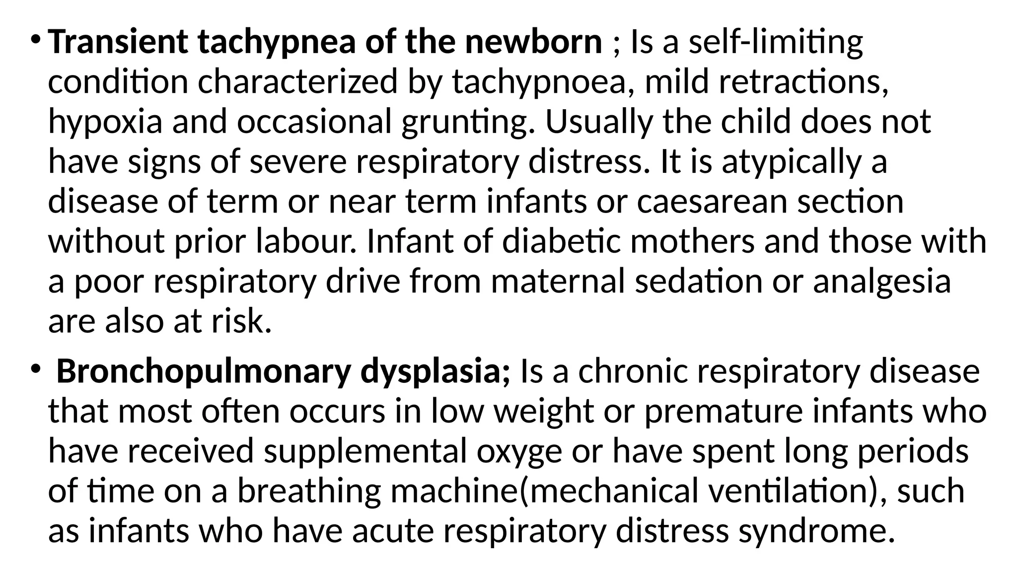 •Transient tachypnea of the newborn ; Is a self-limiting
condition characterized by tachypnoea, mild retractions,
hypoxia and occasional grunting. Usually the child does not
have signs of severe respiratory distress. It is atypically a
disease of term or near term infants or caesarean section
without prior labour. Infant of diabetic mothers and those with
a poor respiratory drive from maternal sedation or analgesia
are also at risk.
• Bronchopulmonary dysplasia; Is a chronic respiratory disease
that most often occurs in low weight or premature infants who
have received supplemental oxyge or have spent long periods
of time on a breathing machine(mechanical ventilation), such
as infants who have acute respiratory distress syndrome.
 