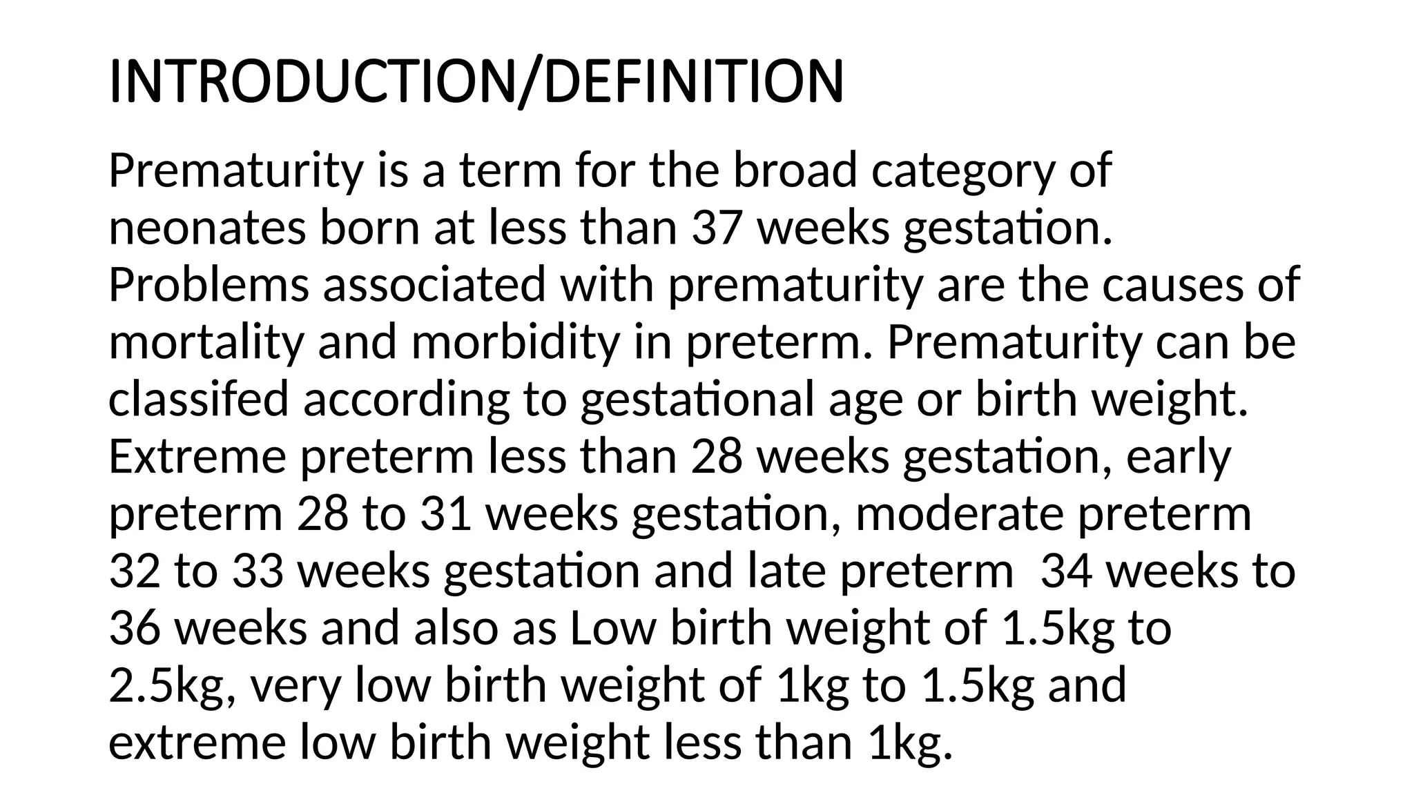 INTRODUCTION/DEFINITION
Prematurity is a term for the broad category of
neonates born at less than 37 weeks gestation.
Problems associated with prematurity are the causes of
mortality and morbidity in preterm. Prematurity can be
classifed according to gestational age or birth weight.
Extreme preterm less than 28 weeks gestation, early
preterm 28 to 31 weeks gestation, moderate preterm
32 to 33 weeks gestation and late preterm 34 weeks to
36 weeks and also as Low birth weight of 1.5kg to
2.5kg, very low birth weight of 1kg to 1.5kg and
extreme low birth weight less than 1kg.
 