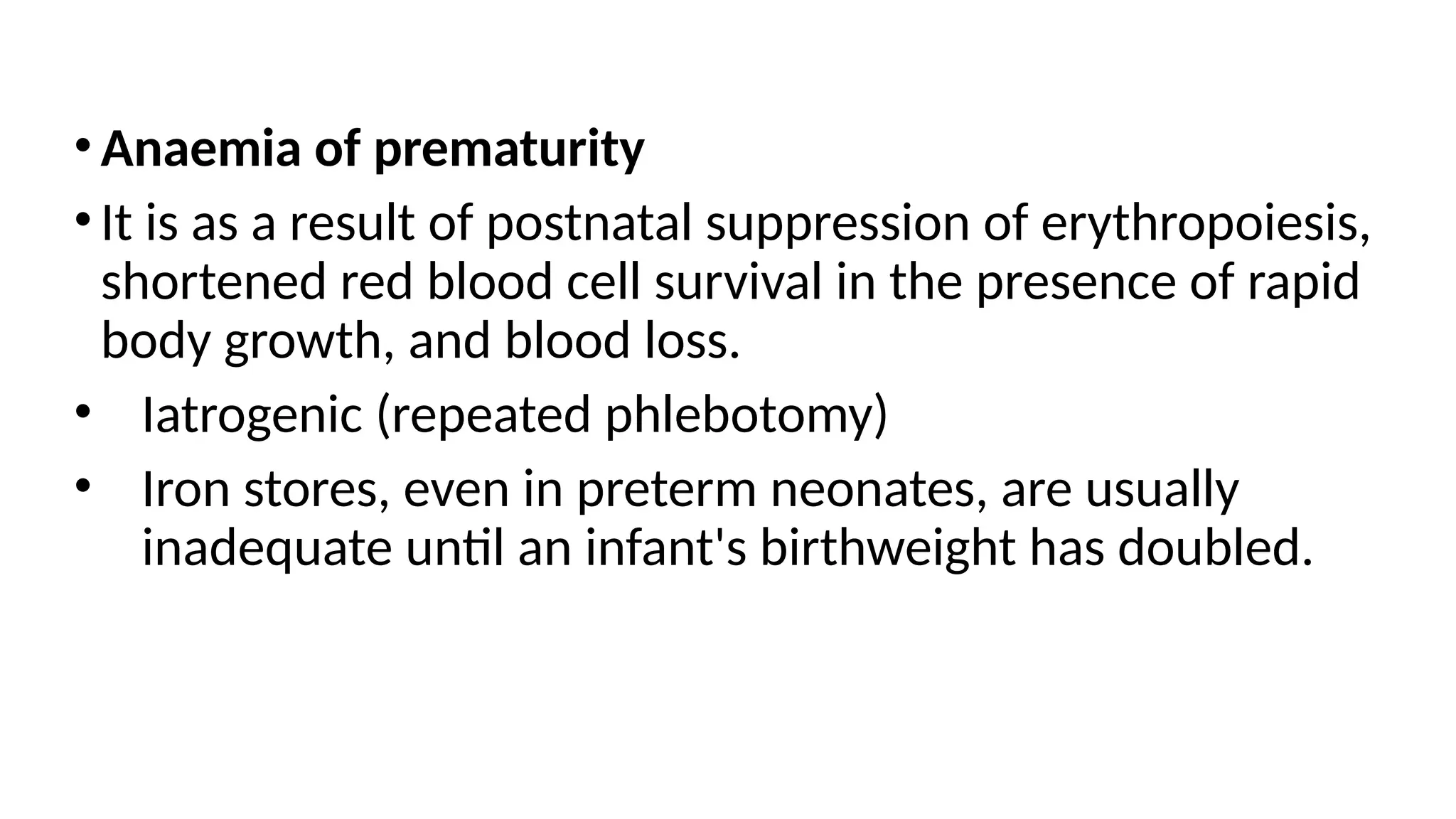 •Anaemia of prematurity
•It is as a result of postnatal suppression of erythropoiesis,
shortened red blood cell survival in the presence of rapid
body growth, and blood loss.
• Iatrogenic (repeated phlebotomy)
• Iron stores, even in preterm neonates, are usually
inadequate until an infant's birthweight has doubled.
 