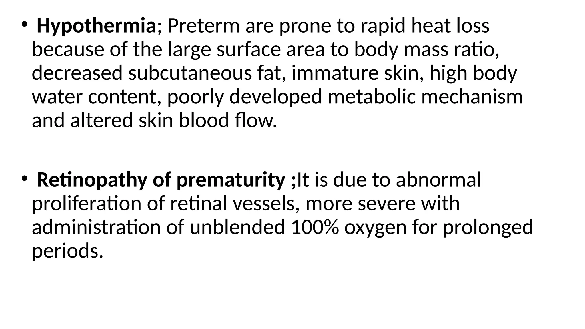 • Hypothermia; Preterm are prone to rapid heat loss
because of the large surface area to body mass ratio,
decreased subcutaneous fat, immature skin, high body
water content, poorly developed metabolic mechanism
and altered skin blood flow.
• Retinopathy of prematurity ;It is due to abnormal
proliferation of retinal vessels, more severe with
administration of unblended 100% oxygen for prolonged
periods.
 