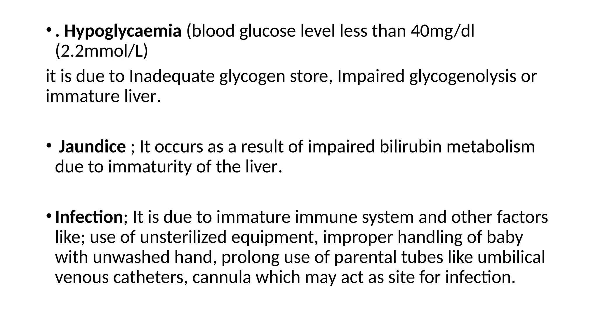 •. Hypoglycaemia (blood glucose level less than 40mg/dl
(2.2mmol/L)
it is due to Inadequate glycogen store, Impaired glycogenolysis or
immature liver.
• Jaundice ; It occurs as a result of impaired bilirubin metabolism
due to immaturity of the liver.
•Infection; It is due to immature immune system and other factors
like; use of unsterilized equipment, improper handling of baby
with unwashed hand, prolong use of parental tubes like umbilical
venous catheters, cannula which may act as site for infection.
 