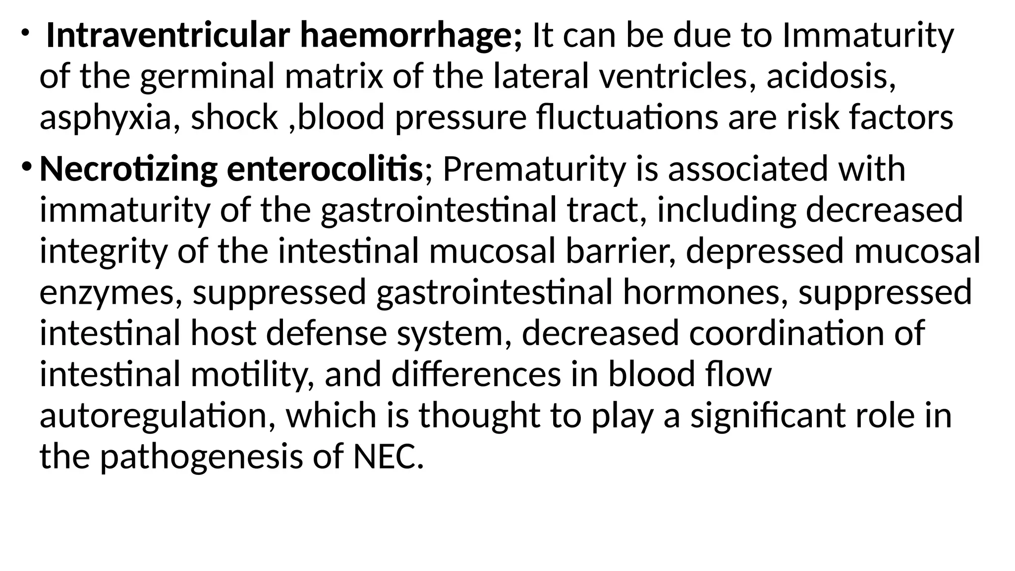 • Intraventricular haemorrhage; It can be due to Immaturity
of the germinal matrix of the lateral ventricles, acidosis,
asphyxia, shock ,blood pressure fluctuations are risk factors
•Necrotizing enterocolitis; Prematurity is associated with
immaturity of the gastrointestinal tract, including decreased
integrity of the intestinal mucosal barrier, depressed mucosal
enzymes, suppressed gastrointestinal hormones, suppressed
intestinal host defense system, decreased coordination of
intestinal motility, and differences in blood flow
autoregulation, which is thought to play a significant role in
the pathogenesis of NEC.
 
