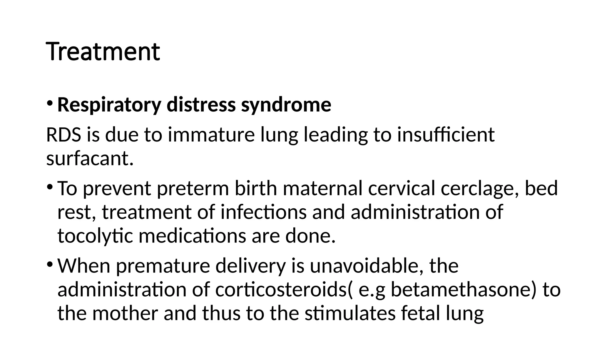 Treatment
• Respiratory distress syndrome
RDS is due to immature lung leading to insufficient
surfacant.
• To prevent preterm birth maternal cervical cerclage, bed
rest, treatment of infections and administration of
tocolytic medications are done.
• When premature delivery is unavoidable, the
administration of corticosteroids( e.g betamethasone) to
the mother and thus to the stimulates fetal lung
 