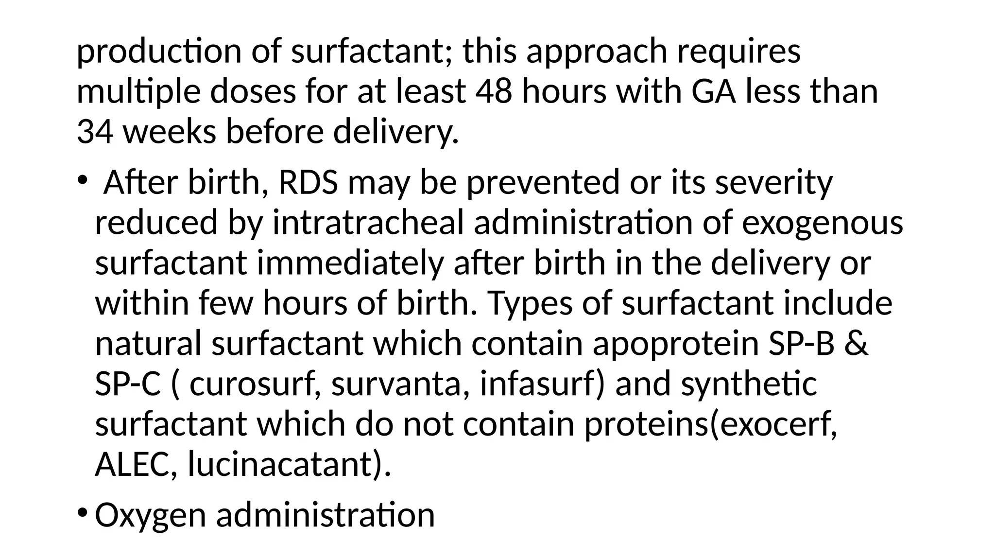 production of surfactant; this approach requires
multiple doses for at least 48 hours with GA less than
34 weeks before delivery.
• After birth, RDS may be prevented or its severity
reduced by intratracheal administration of exogenous
surfactant immediately after birth in the delivery or
within few hours of birth. Types of surfactant include
natural surfactant which contain apoprotein SP-B &
SP-C ( curosurf, survanta, infasurf) and synthetic
surfactant which do not contain proteins(exocerf,
ALEC, lucinacatant).
•Oxygen administration
 