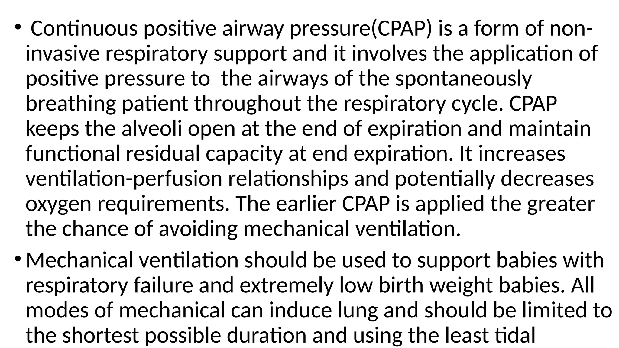 • Continuous positive airway pressure(CPAP) is a form of non-
invasive respiratory support and it involves the application of
positive pressure to the airways of the spontaneously
breathing patient throughout the respiratory cycle. CPAP
keeps the alveoli open at the end of expiration and maintain
functional residual capacity at end expiration. It increases
ventilation-perfusion relationships and potentially decreases
oxygen requirements. The earlier CPAP is applied the greater
the chance of avoiding mechanical ventilation.
• Mechanical ventilation should be used to support babies with
respiratory failure and extremely low birth weight babies. All
modes of mechanical can induce lung and should be limited to
the shortest possible duration and using the least tidal
 