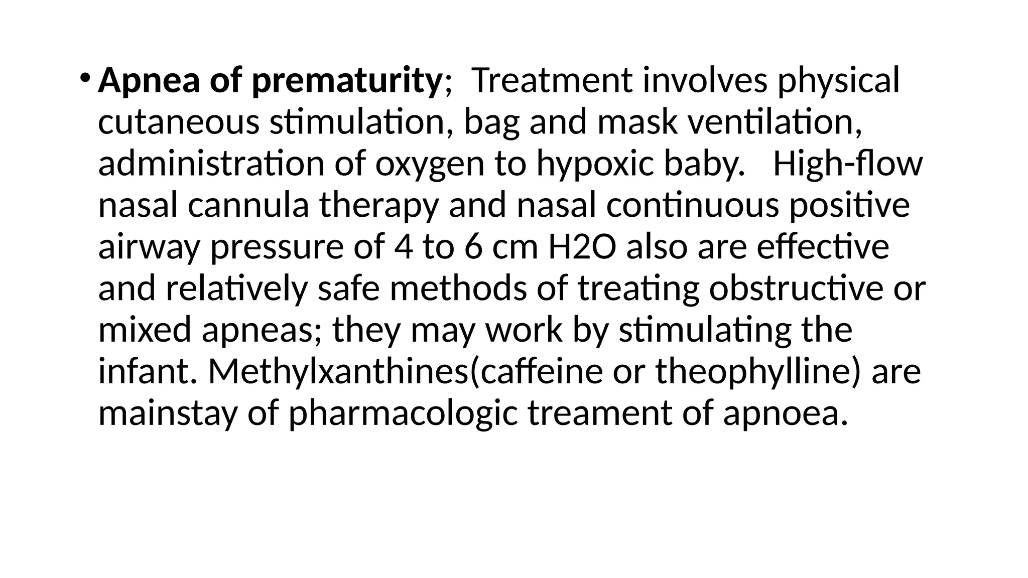 •Apnea of prematurity; Treatment involves physical
cutaneous stimulation, bag and mask ventilation,
administration of oxygen to hypoxic baby. High-flow
nasal cannula therapy and nasal continuous positive
airway pressure of 4 to 6 cm H2O also are effective
and relatively safe methods of treating obstructive or
mixed apneas; they may work by stimulating the
infant. Methylxanthines(caffeine or theophylline) are
mainstay of pharmacologic treament of apnoea.
 
