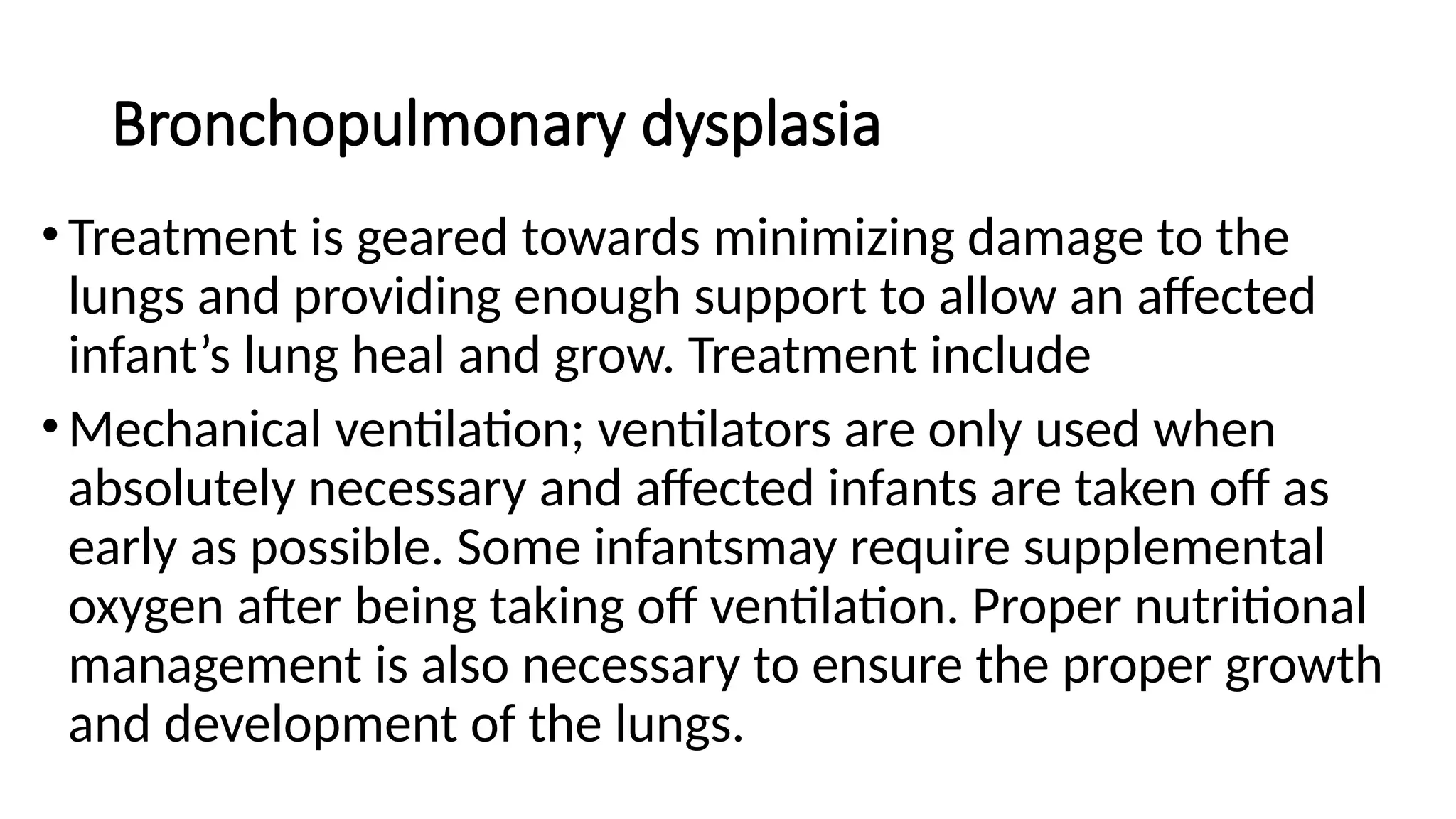 Bronchopulmonary dysplasia
•Treatment is geared towards minimizing damage to the
lungs and providing enough support to allow an affected
infant’s lung heal and grow. Treatment include
•Mechanical ventilation; ventilators are only used when
absolutely necessary and affected infants are taken off as
early as possible. Some infantsmay require supplemental
oxygen after being taking off ventilation. Proper nutritional
management is also necessary to ensure the proper growth
and development of the lungs.
 