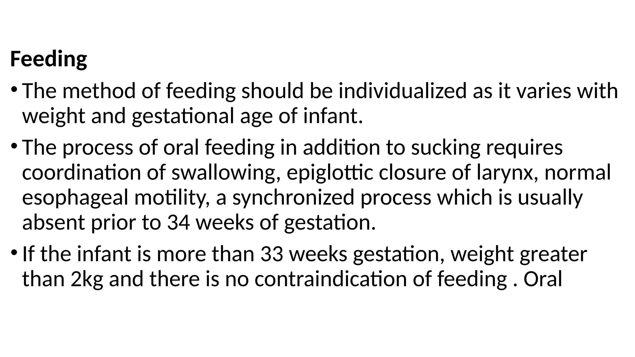 Feeding
• The method of feeding should be individualized as it varies with
weight and gestational age of infant.
• The process of oral feeding in addition to sucking requires
coordination of swallowing, epiglottic closure of larynx, normal
esophageal motility, a synchronized process which is usually
absent prior to 34 weeks of gestation.
• If the infant is more than 33 weeks gestation, weight greater
than 2kg and there is no contraindication of feeding . Oral
 