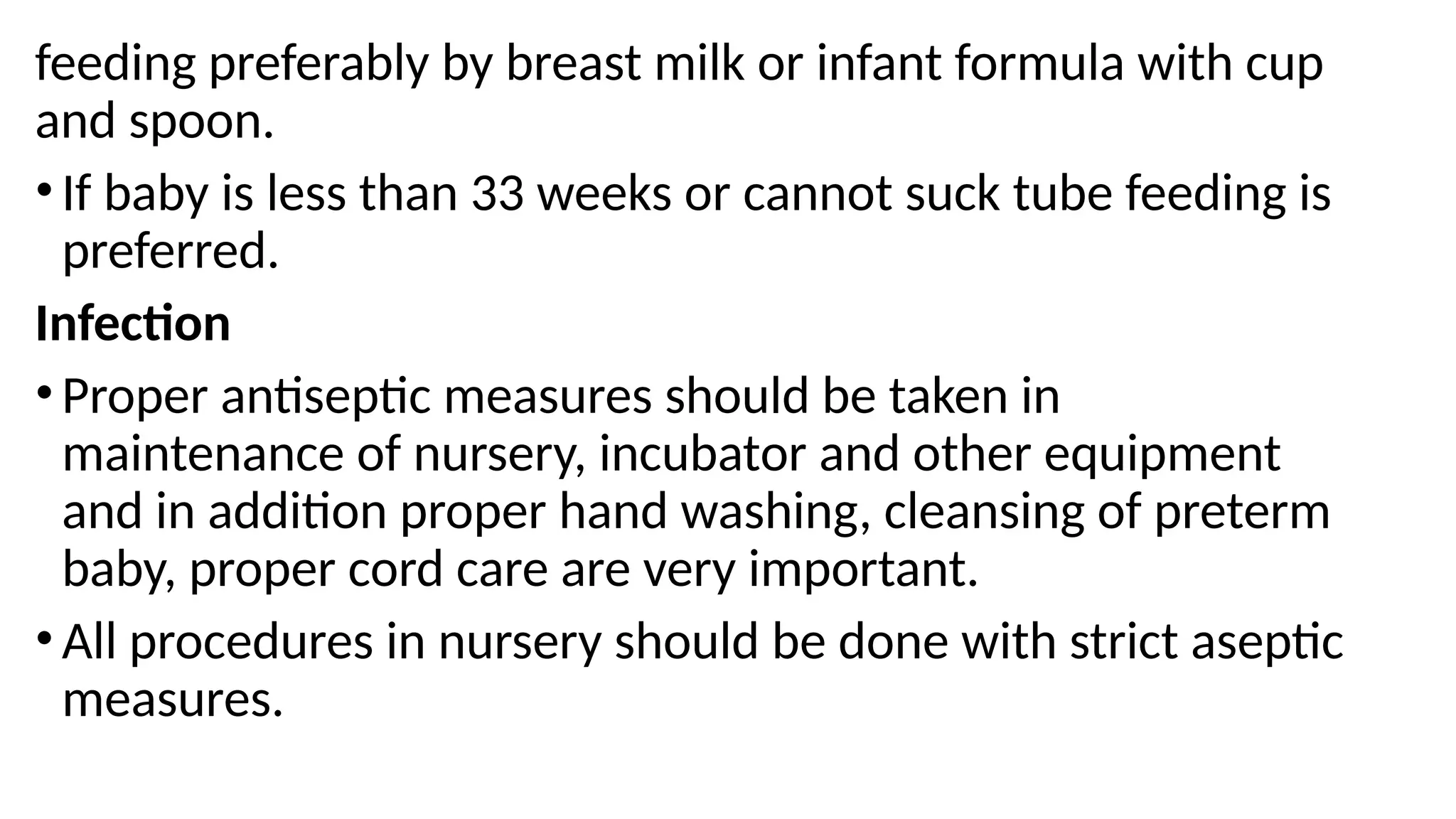 feeding preferably by breast milk or infant formula with cup
and spoon.
• If baby is less than 33 weeks or cannot suck tube feeding is
preferred.
Infection
• Proper antiseptic measures should be taken in
maintenance of nursery, incubator and other equipment
and in addition proper hand washing, cleansing of preterm
baby, proper cord care are very important.
• All procedures in nursery should be done with strict aseptic
measures.
 