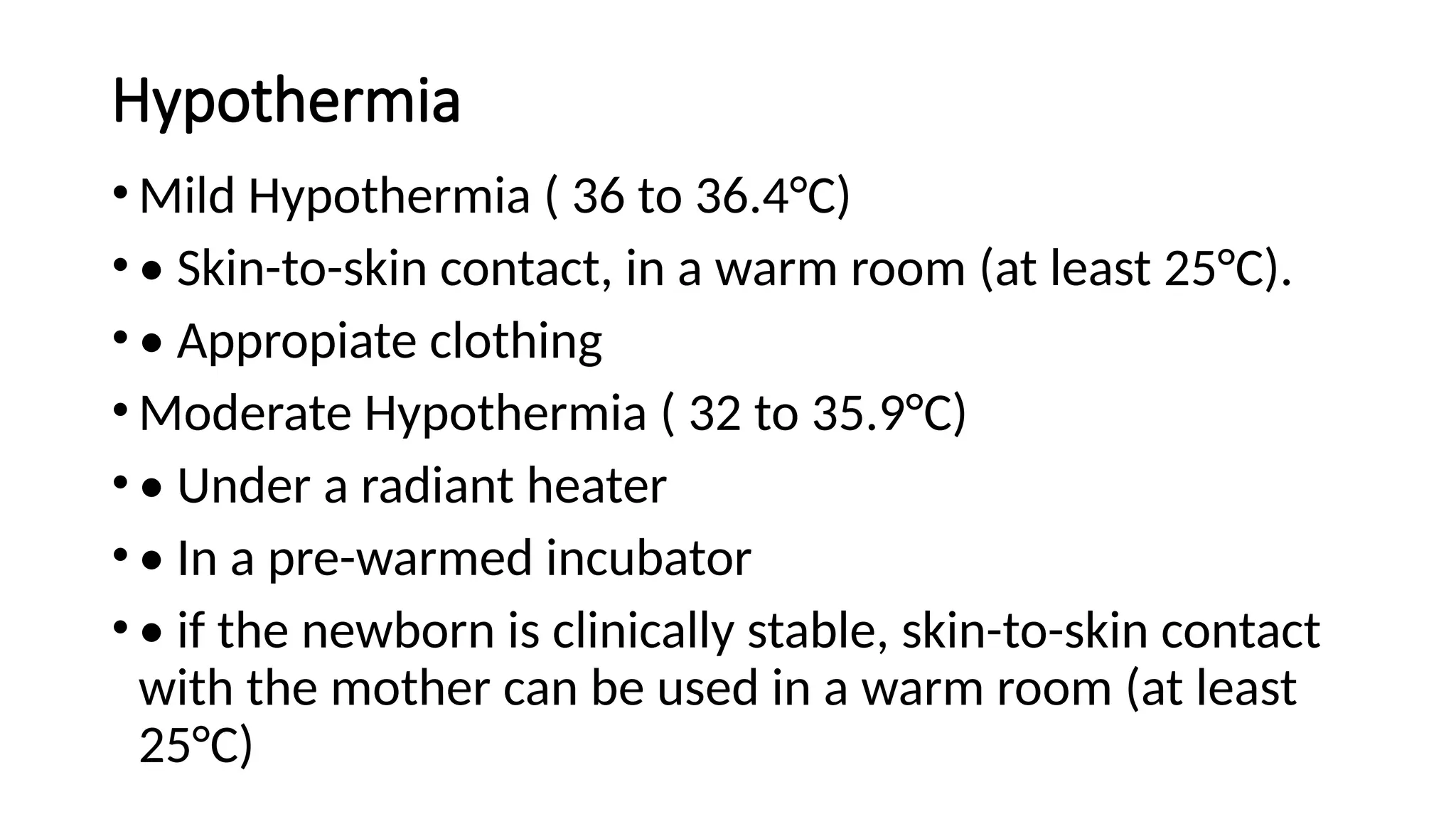 Hypothermia
• Mild Hypothermia ( 36 to 36.4°C)
• • Skin-to-skin contact, in a warm room (at least 25°C).
• • Appropiate clothing
• Moderate Hypothermia ( 32 to 35.9°C)
• • Under a radiant heater
• • In a pre-warmed incubator
• • if the newborn is clinically stable, skin-to-skin contact
with the mother can be used in a warm room (at least
25°C)
 