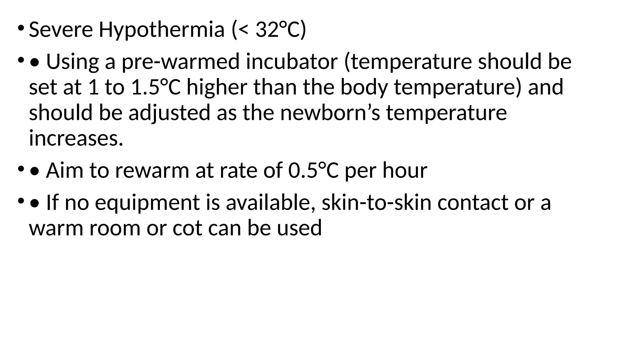 •Severe Hypothermia (< 32°C)
•• Using a pre-warmed incubator (temperature should be
set at 1 to 1.5°C higher than the body temperature) and
should be adjusted as the newborn’s temperature
increases.
•• Aim to rewarm at rate of 0.5°C per hour
•• If no equipment is available, skin-to-skin contact or a
warm room or cot can be used
 