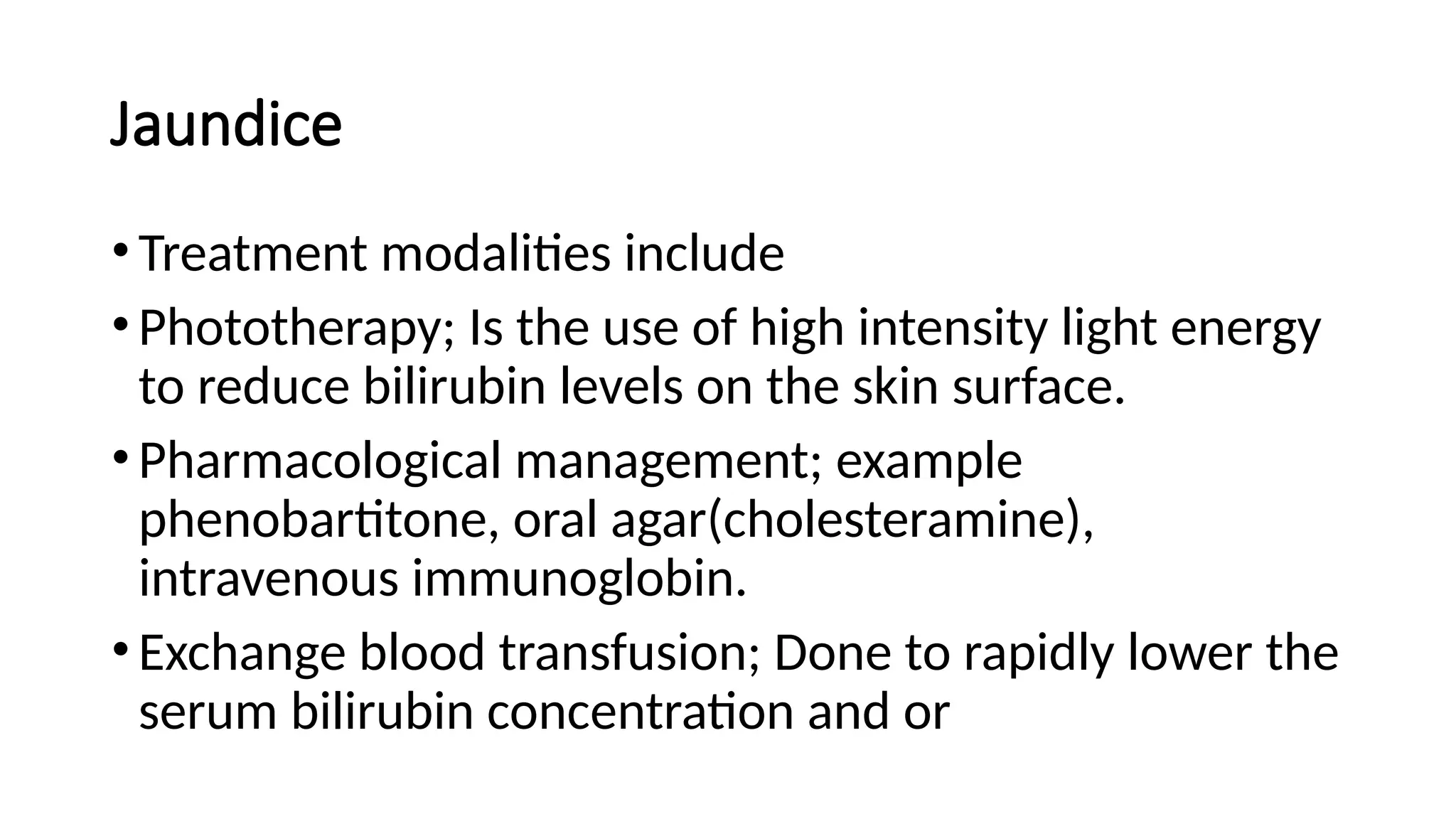 Jaundice
•Treatment modalities include
•Phototherapy; Is the use of high intensity light energy
to reduce bilirubin levels on the skin surface.
•Pharmacological management; example
phenobartitone, oral agar(cholesteramine),
intravenous immunoglobin.
•Exchange blood transfusion; Done to rapidly lower the
serum bilirubin concentration and or
 