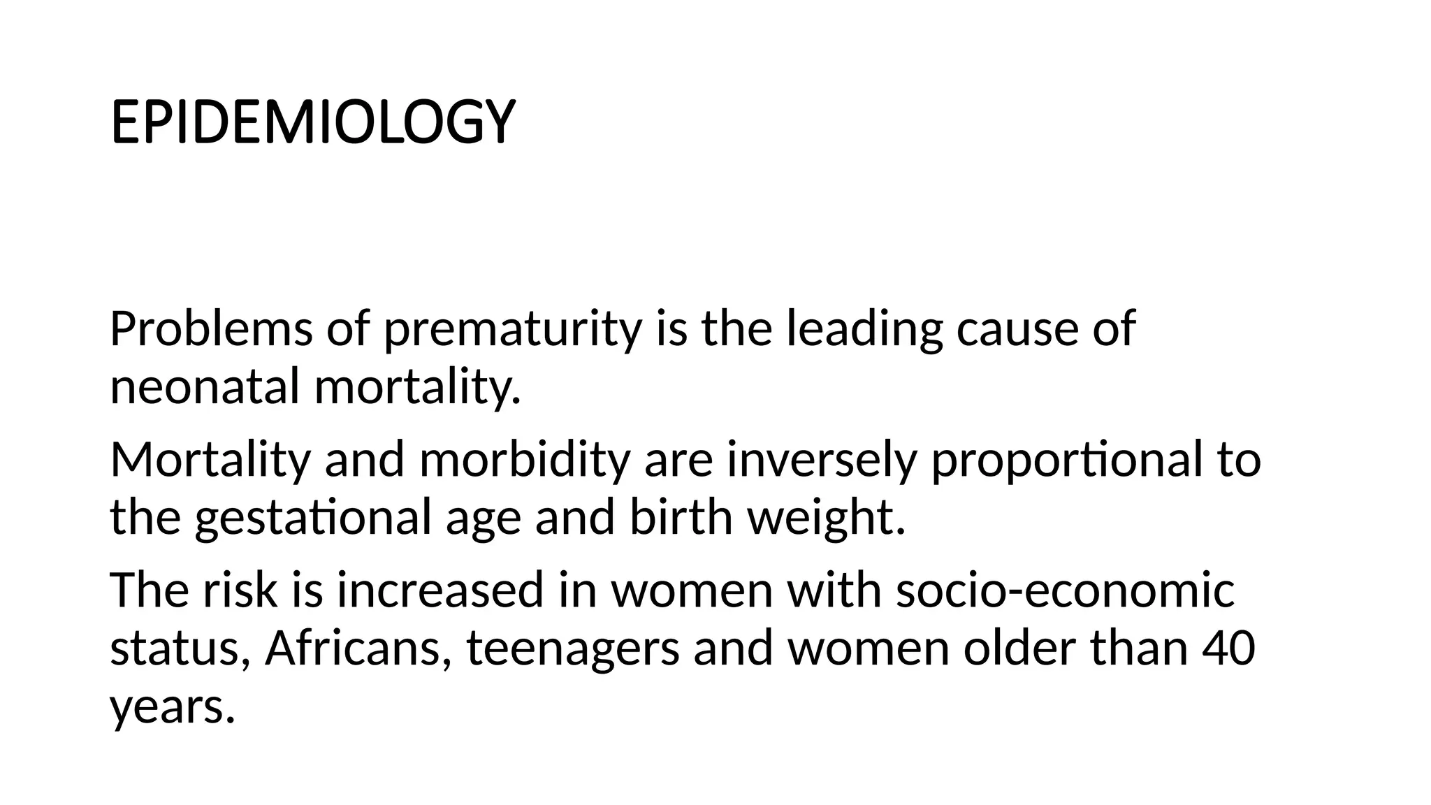 EPIDEMIOLOGY
Problems of prematurity is the leading cause of
neonatal mortality.
Mortality and morbidity are inversely proportional to
the gestational age and birth weight.
The risk is increased in women with socio-economic
status, Africans, teenagers and women older than 40
years.
 