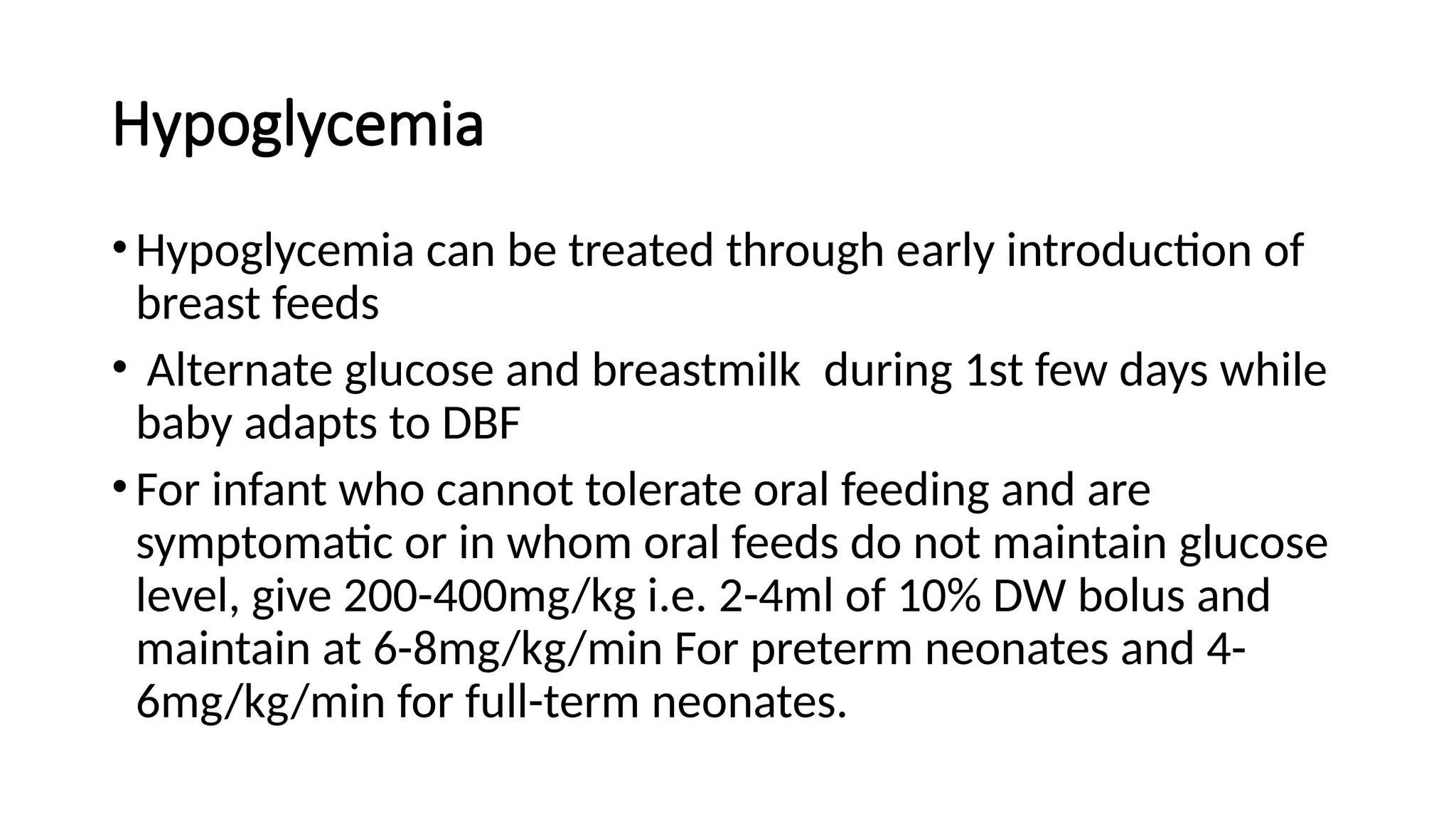 Hypoglycemia
• Hypoglycemia can be treated through early introduction of
breast feeds
• Alternate glucose and breastmilk during 1st few days while
baby adapts to DBF
• For infant who cannot tolerate oral feeding and are
symptomatic or in whom oral feeds do not maintain glucose
level, give 200-400mg/kg i.e. 2-4ml of 10% DW bolus and
maintain at 6-8mg/kg/min For preterm neonates and 4-
6mg/kg/min for full-term neonates.
 