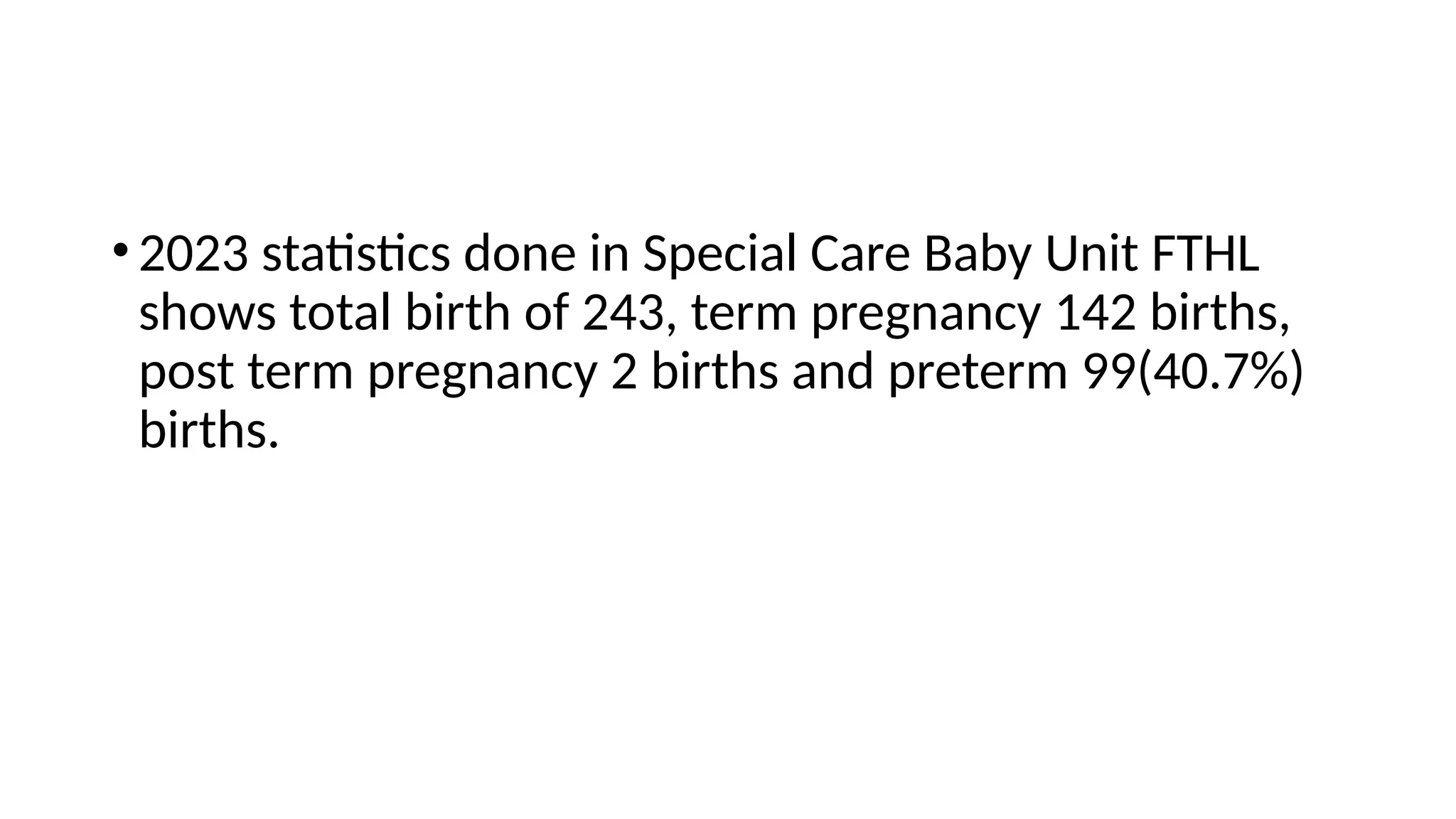 •2023 statistics done in Special Care Baby Unit FTHL
shows total birth of 243, term pregnancy 142 births,
post term pregnancy 2 births and preterm 99(40.7%)
births.
 
