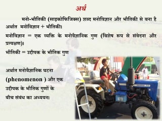 अर्ा
मनो-भौतिकी (साइकोतितिक्स) शब्द मनोतिज्ञान और भौतिकी से बना है
अर्ााि मनोतिज्ञान + भौतिकी।
मनोतिज्ञान = एक व्यति के मनोिैज्ञातनक गुण (तिशेष रूप से संिेदना और
प्रत्यक्षण)।
भौतिकी = उद्दीपक के भौतिक गुण
अर्ााि मनोिैज्ञातनक घटना
(phenomenon ) और एक
उद्दीपक के भौतिक गुणों के
बीच संबंध का अध्ययन।
 