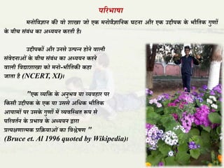 पररभाषा
मनोतवज्ञान की वो शाखा जो एक मनोवैज्ञातनक घटना और एक उद्दीपक के भौतिक गुणों
के बीच संबंध का अध्ययन करिी है।
उद्दीपकों और उनसे उत्पन्न होने वाली
संवेदनाओं के बीच संबंध का अध्ययन करने
वाली तवद्याशाखा को मनो-भौतिकी कहा
जािा है (NCERT, XI)।
"एक व्यति के अनुभव या व्यवहार पर
तकसी उद्दीपक के एक या उससे अतधक भौतिक
आयामों पर उसके गुणों में व्यवतस्र्ि रूप से
पररविान के प्रभाव के अध्ययन द्वारा
प्रत्यक्षणात्मक प्रतियाओं का तवश्लेषण "
(Bruce et. Al 1996 quoted by Wikipedia)।
 